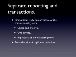 Separate reporting and
transactions.
 •   First option: Daily dump/restore of the
     transactional system.

     •   Cheap and cheerful.

     •   One day lag.

     •   Impractical as the database grows.

 •   Second option: A replication solution.
 