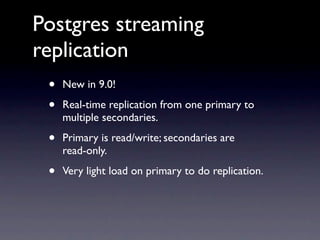 Postgres streaming
replication
 •   New in 9.0!

 •   Real-time replication from one primary to
     multiple secondaries.

 •   Primary is read/write; secondaries are
     read-only.

 •   Very light load on primary to do replication.
 