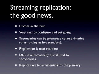 Streaming replication:
the good news.
 •   Comes in the box.

 •   Very easy to conﬁgure and get going.

 •   Secondaries can be promoted to be primaries
     (thus serving as hot standbys).

 •   Replication is near realtime.

 •   DDL is automatically distributed to
     secondaries.

 •   Replicas are binary-identical to the primary.
 