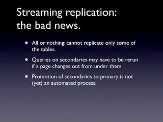 Streaming replication:
the bad news.
 •   All or nothing: cannot replicate only some of
     the tables.

 •   Queries on secondaries may have to be rerun
     if a page changes out from under them.

 •   Promotion of secondaries to primary is not
     (yet) an automated process.
 