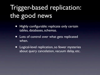 Trigger-based replication:
the good news
 •   Highly conﬁgurable: replicate only certain
     tables, databases, schemas.

 •   Lots of control over what gets replicated
     when.

 •   Logical-level replication, so fewer mysteries
     about query cancelation, vacuum delay, etc.
 