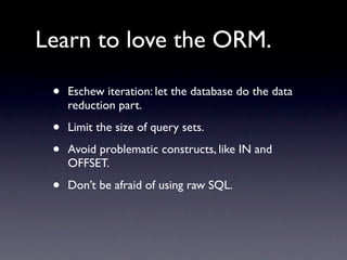 Learn to love the ORM.

 •   Eschew iteration: let the database do the data
     reduction part.

 •   Limit the size of query sets.

 •   Avoid problematic constructs, like IN and
     OFFSET.

 •   Don’t be afraid of using raw SQL.
 