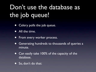 Don’t use the database as
the job queue!
 •   Celery polls the job queue.

 •   All the time.

 •   From every worker process.

 •   Generating hundreds to thousands of queries a
     minute.

 •   Can easily take 100% of the capacity of the
     database.

 •   So, don’t do that:
 