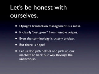 Let’s be honest with
ourselves.
 •   Django’s transaction management is a mess.

 •   It clearly “just grew” from humble origins.

 •   Even the terminology is utterly unclear.

 •   But there is hope!

 •   Let us don pith helmet and pick up our
     machete to hack our way through the
     underbrush.
 