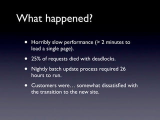 What happened?

 •   Horribly slow performance (> 2 minutes to
     load a single page).

 •   25% of requests died with deadlocks.

 •   Nightly batch update process required 26
     hours to run.

 •   Customers were… somewhat dissatisﬁed with
     the transition to the new site.
 