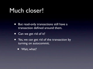 Much closer!

 •   But read-only transactions still have a
     transaction deﬁned around them.

 •   Can we get rid of it?

 •   Yes, we can get rid of the transaction by
     turning on autocommit.

     •   Wait, what?
 