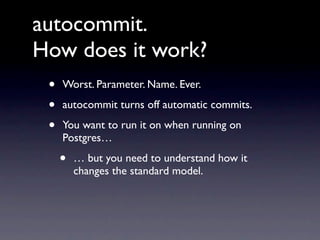 autocommit.
How does it work?
 •   Worst. Parameter. Name. Ever.

 •   autocommit turns off automatic commits.

 •   You want to run it on when running on
     Postgres…

     •   … but you need to understand how it
         changes the standard model.
 