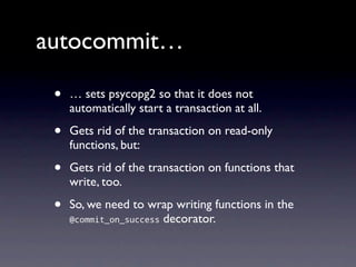 autocommit…

 •   … sets psycopg2 so that it does not
     automatically start a transaction at all.

 •   Gets rid of the transaction on read-only
     functions, but:

 •   Gets rid of the transaction on functions that
     write, too.

 •   So, we need to wrap writing functions in the
     @commit_on_success decorator.
 
