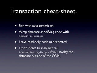 Transaction cheat-sheet.

 •   Run with autocommit on.

 •   Wrap database-modifying code with
     @commit_on_success.


 •   Leave read-only code undecorated.

 •   Don’t forget to manually call
     transaction.is_dirty() if you modify the
     database outside of the ORM!
 