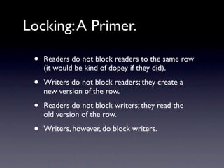 Locking: A Primer.

 •   Readers do not block readers to the same row
     (it would be kind of dopey if they did).

 •   Writers do not block readers; they create a
     new version of the row.

 •   Readers do not block writers; they read the
     old version of the row.

 •   Writers, however, do block writers.
 
