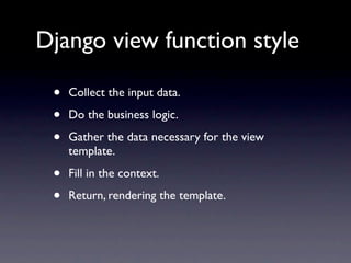 Django view function style

 •   Collect the input data.

 •   Do the business logic.

 •   Gather the data necessary for the view
     template.

 •   Fill in the context.

 •   Return, rendering the template.
 