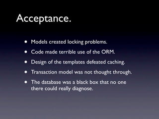 Acceptance.

 •   Models created locking problems.

 •   Code made terrible use of the ORM.

 •   Design of the templates defeated caching.

 •   Transaction model was not thought through.

 •   The database was a black box that no one
     there could really diagnose.
 