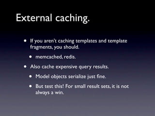 External caching.

 •   If you aren’t caching templates and template
     fragments, you should.

     •   memcached, redis.

 •   Also cache expensive query results.

     •   Model objects serialize just ﬁne.

     •   But test this! For small result sets, it is not
         always a win.
 