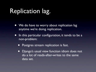 Replication lag.

 •   We do have to worry about replication lag
     anytime we’re doing replication.

 •   In this particular conﬁguration, it tends to be a
     non-problem:

     •   Postgres stream replication is fast.

     •   Django’s usual view function idiom does not
         do a lot of reads-after-writes to the same
         data set.
 