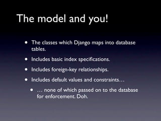The model and you!

 •   The classes which Django maps into database
     tables.

 •   Includes basic index speciﬁcations.

 •   Includes foreign-key relationships.

 •   Includes default values and constraints…

     •   … none of which passed on to the database
         for enforcement. Doh.
 
