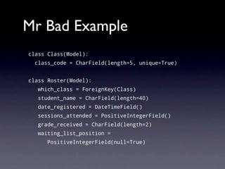 Mr Bad Example
class Class(Model):
  class_code = CharField(length=5, unique=True)


class Roster(Model):
   which_class = ForeignKey(Class)
   student_name = CharField(length=40)
   date_registered = DateTimeField()
   sessions_attended = PositiveIntegerField()
   grade_received = CharField(length=2)
   waiting_list_position =
      PositiveIntegerField(null=True)
 