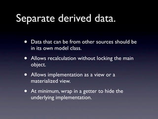 Separate derived data.

 •   Data that can be from other sources should be
     in its own model class.

 •   Allows recalculation without locking the main
     object.

 •   Allows implementation as a view or a
     materialized view.

 •   At minimum, wrap in a getter to hide the
     underlying implementation.
 