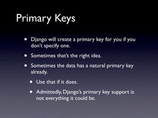 Primary Keys
 •   Django will create a primary key for you if you
     don’t specify one.

 •   Sometimes that’s the right idea.

 •   Sometimes the data has a natural primary key
     already.

     •   Use that if it does.

     •   Admittedly, Django’s primary key support is
         not everything it could be.
 