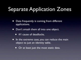 Separate Application Zones

 •   Data frequently is coming from different
     applications.

 •   Don’t smash them all into one object.

     •   #1 cause of deadlocks.

 •   In the extreme case, you can reduce the main
     object to just an identity table.

     •   Or at least just the most static data.
 