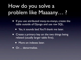 How do you solve a
problem like Maaaany… ?
 •   If you use attributed many-to-manys, create the
     table outside of Django and use raw SQL.

     •   Yes, it sounds bad.You’ll thank me later.

 •   Create a primary key on the two things being
     related (usually larger table ﬁrst).

     •   More on indexes later.

 •   Or… denormalize.
 