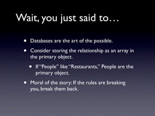 Wait, you just said to…

 •   Databases are the art of the possible.

 •   Consider storing the relationship as an array in
     the primary object.

     •   If “People” like “Restaurants,” People are the
         primary object.

 •   Moral of the story: If the rules are breaking
     you, break them back.
 
