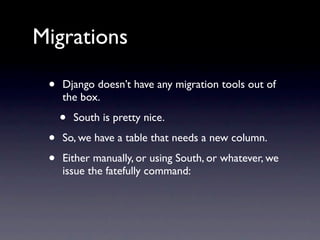 Migrations

 •   Django doesn’t have any migration tools out of
     the box.

     •   South is pretty nice.

 •   So, we have a table that needs a new column.

 •   Either manually, or using South, or whatever, we
     issue the fatefully command:
 