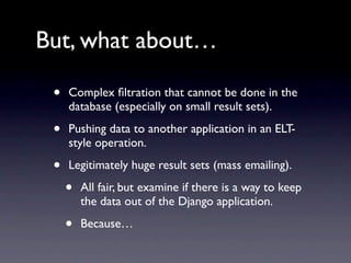 But, what about…

 •   Complex ﬁltration that cannot be done in the
     database (especially on small result sets).

 •   Pushing data to another application in an ELT-
     style operation.

 •   Legitimately huge result sets (mass emailing).

     •   All fair, but examine if there is a way to keep
         the data out of the Django application.

     •   Because…
 