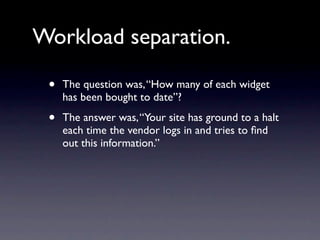 Workload separation.

 •   The question was, “How many of each widget
     has been bought to date”?

 •   The answer was, “Your site has ground to a halt
     each time the vendor logs in and tries to ﬁnd
     out this information.”
 