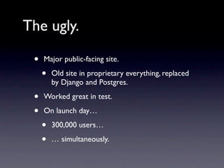 The ugly.

 •   Major public-facing site.

     •   Old site in proprietary everything, replaced
         by Django and Postgres.

 •   Worked great in test.

 •   On launch day…

     •   300,000 users…

     •   … simultaneously.
 