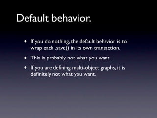 Default behavior.

 •   If you do nothing, the default behavior is to
     wrap each .save() in its own transaction.

 •   This is probably not what you want.

 •   If you are deﬁning multi-object graphs, it is
     deﬁnitely not what you want.
 