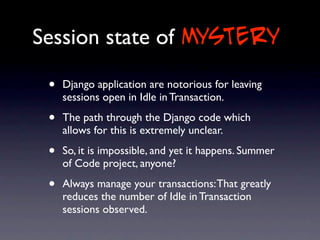 Session state of mystery

 •   Django application are notorious for leaving
     sessions open in Idle in Transaction.

 •   The path through the Django code which
     allows for this is extremely unclear.

 •   So, it is impossible, and yet it happens. Summer
     of Code project, anyone?

 •   Always manage your transactions: That greatly
     reduces the number of Idle in Transaction
     sessions observed.
 