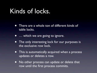 Kinds of locks.

 •   There are a whole ton of different kinds of
     table locks.

 •   … which we are going to ignore.

 •   The only interesting lock for our purposes is
     the exclusive row lock.

 •   This is automatically acquired when a process
     updates or deletes a row.

 •   No other process can update or delete that
     row until the ﬁrst process commits.
 