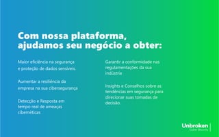 Maior eficiência na segurança
e proteção de dados sensíveis.
Aumentar a resiliência da
empresa na sua cibersegurança
Detecção e Resposta em
tempo real de ameaças
cibernéticas
Garantir a conformidade nas
regulamentações da sua
indústria
Insights e Conselhos sobre as
tendências em segurança para
direcionar suas tomadas de
decisão.
Com nossa plataforma,
ajudamos seu negócio a obter:
 