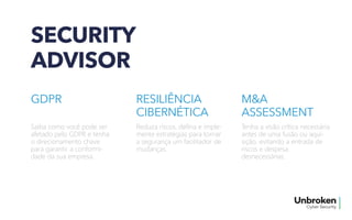SECURITY
ADVISOR
GDPR
Saiba como você pode ser
afetado pelo GDPR e tenha
o direcionamento chave
para garantir a conformi-
dade da sua empresa.
RESILIÊNCIA
CIBERNÉTICA
Reduza riscos, defina e imple-
mente estratégias para tornar
a segurança um facilitador de
mudanças.
M&A
ASSESSMENT
Tenha a visão crítica necessária
antes de uma fusão ou aqui-
sição, evitando a entrada de
riscos e despesa
desnecessárias.
 