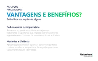 ACHA QUE
AINDA FALTAM
Então listamos aqui mais alguns
Tenha uma equipe de especialistas em segurança
trabalhando e suportando sua empresa no monitoramento
e gerenciamento contínuos de sua infraestrutura e aplicativos.
Tenha uma equipe de especialistas em segurança
trabalhando e suportando sua empresa no monitoramento
e gerenciamento contínuos de sua infraestrutura e aplicativos.
Reduza custos e complexidade
Aplicamos procedimentos e políticas para minimizar falsos
positivos e melhorar a capacidade de respostas para conter
rapidamente ataques cibernéticos.
Aplicamos procedimentos e políticas para minimizar falsos
positivos e melhorar a capacidade de respostas para conter
rapidamente ataques cibernéticos.
Maximize a Eficiência
 