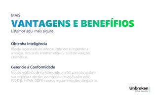 MAIS
Listamos aqui mais alguns
Rápida capacidade de detectar, entender e responder a
ameaças, reduzindo enormemente os riscos de violações
cibernéticas.
Rápida capacidade de detectar, entender e responder a
ameaças, reduzindo enormemente os riscos de violações
cibernéticas.
Obtenha Inteligência
Nossos relatórios de conformidade prontos para uso ajudam
sua empresa a atender aos requisitos especificados pelo
PCI-DSS, HIPAA, GDPR e outras regulamentações obrigatórias.
Nossos relatórios de conformidade prontos para uso ajudam
sua empresa a atender aos requisitos especificados pelo
PCI-DSS, HIPAA, GDPR e outras regulamentações obrigatórias.
Gerencie a Conformidade
 