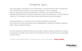 Paul, logo apagou a mensagem no e-mail pensando: “As pessoas tentam cada uma pela inter-
net!” O executivo viera havia cinco anos para a empresa, e entre as inovações
estava a migração do protuário de papel para o eletrônico, com grande melhora na
qualidade do atendimento prestado aos pacientes. Projeto executado junto com Jacob Dale, era
diretor de TI no Hospital e homem de confiança de Paul para o assunto tecnologia.
A ameaça implícita no e-mail não causou nenhuma ansiedade no executivo.
Paul confiava em Jacob, que explicara que as digitalizações e soluções tecnológicas implemen-
tadas, deixara o ambiente seguro.
Um novo dia igual aos demais, durante uma cirurgia, o médico solicitou a enfermeira os dados
do paciente em questão, para confirmar informações do mesmo, que já haviam sido estudadas
na noite anterior.
Ao pegar o leitor digital e digitar o código de acesso, surgiu a mensagem -
Imagine que...
Acesso negado.
 