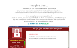 A mensagem era clara, o hospital estava sob ataque hacker.
Um programa de sequestro de dados havia infectado diversos dispositivos,
servidores e computadores, fazendo o hospital de refém. Paul perguntava a Jacob:
Como conseguiram entrar em nosso sistema?
Jacob, em espanto, não sabia responder. Pode ser algum usuário interno, uma falha em algum
aplicativo, servidor que não foi identificado, ou mesmo um dispositivo USB conectado em
algum computador. As possibilidades são diversas.
Imagine que...
Com US$100 mil em bitcoin podemos fazer o problema desaparecer.
Para instruções de como acessar seus arquivos novamente, responda.
;)
ACESSO NEGADO!
 