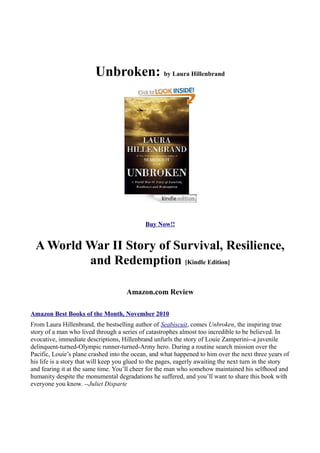 Unbroken: by Laura Hillenbrand




                                             Buy Now!!


 A World War II Story of Survival, Resilience,
         and Redemption [Kindle Edition]

                                     Amazon.com Review

Amazon Best Books of the Month, November 2010
From Laura Hillenbrand, the bestselling author of Seabiscuit, comes Unbroken, the inspiring true
story of a man who lived through a series of catastrophes almost too incredible to be believed. In
evocative, immediate descriptions, Hillenbrand unfurls the story of Louie Zamperini--a juvenile
delinquent-turned-Olympic runner-turned-Army hero. During a routine search mission over the
Pacific, Louie’s plane crashed into the ocean, and what happened to him over the next three years of
his life is a story that will keep you glued to the pages, eagerly awaiting the next turn in the story
and fearing it at the same time. You’ll cheer for the man who somehow maintained his selfhood and
humanity despite the monumental degradations he suffered, and you’ll want to share this book with
everyone you know. --Juliet Disparte
 