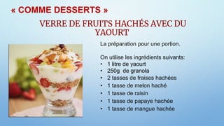VERRE DE FRUITS HACHÉS AVEC DU
YAOURT
La préparation pour une portion.
On utilise les ingrédients suivants:
• 1 litre de yaourt
• 250g de granola
• 2 tasses de fraises hachées
• 1 tasse de melon haché
• 1 tasse de raisin
• 1 tasse de papaye hachée
• 1 tasse de mangue hachée
« COMME DESSERTS »
 