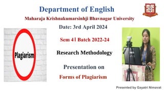Department of English
Maharaja Krishnakumarsinhji Bhavnagar University
Date: 3rd April 2024
Sem 4। Batch 2022-24
Research Methodology
Presentation on
Forms of Plagiarism
Presented by Gayatri Nimavat
 