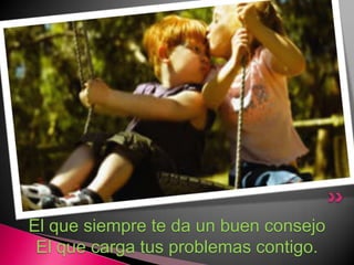 El que siempre te da un buen consejoEl que carga tus problemas contigo.