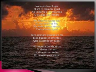 No importa el lugarEl sol es siempre igualNo importa si es recuerdoO es algo que vendraNo importa cuanto hayEn tus bolsillos hoySin nada hemos venidoY nos iremos igualPero siempre estaran en miEsos buenos momentosQue pasamos sin saberNo importa donde estasSi vienes o si vasLa vida es un caminoUn camino para andar