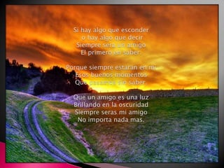 Si hay algo que esconder o hay algo que decirSiempre sera un amigoEl primero en saber.Porque siempre estaran en miEsos buenos momentosQue pasamos sin saber.Que un amigo es una luzBrillando en la oscuridadSiempre seras mi amigoNo importa nada mas.