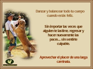 Danzar y balancear todo tu cuerpo cuando estás feliz. Sin importar las veces que alguien te lastime, regresar y hacer nuevamente las paces... sin sentirte culpable. Aprovechar el placer de una larga caminata. 