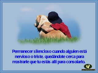 Permanecer silencioso cuando alguien está nervioso o triste, quedándote cerca para mostrarle que tu estás allí para consolarlo.  