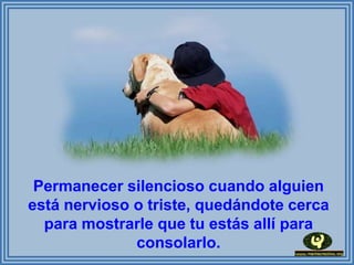 Permanecer silencioso cuando alguien
está nervioso o triste, quedándote cerca
  para mostrarle que tu estás allí para
              consolarlo.
 