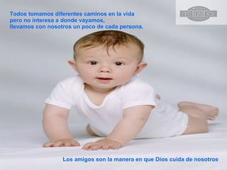 Todos tomamos diferentes caminos en la vida pero no interesa a donde vayamos, llevamos con nosotros un poco de cada persona.  Los amigos son la manera en que Dios cuida de nosotros 