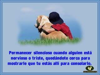 Permanecer silencioso cuando alguien está
nervioso o triste, quedándote cerca para
mostrarle que tu estás allí para consolarlo.
 