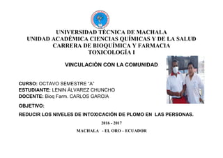 UNIVERSIDAD TÉCNICA DE MACHALA
UNIDAD ACADÉMICA CIENCIAS QUÍMICAS Y DE LA SALUD
CARRERA DE BIOQUÍMICA Y FARMACIA
TOXICOLOGÍA I
VINCULACIÓN CON LA COMUNIDAD
CURSO: OCTAVO SEMESTRE “A”
ESTUDIANTE: LENIN ÁLVAREZ CHUNCHO
DOCENTE: Bioq Farm. CARLOS GARCIA
OBJETIVO:
REDUCIR LOS NIVELES DE INTOXICACIÓN DE PLOMO EN LAS PERSONAS.
2016 - 2017
MACHALA - EL ORO – ECUADOR
 